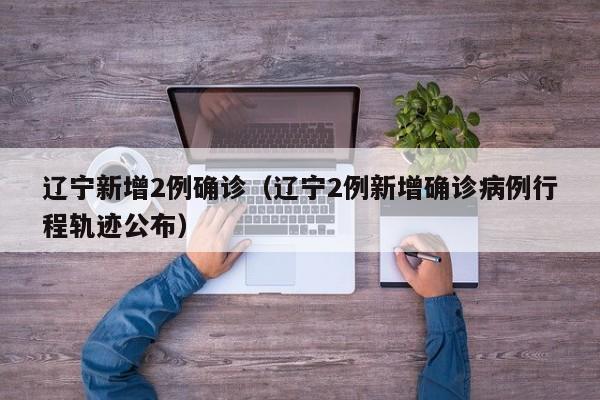 辽宁新增2例确诊(辽宁2例新增确诊病例行程轨迹公布) 辽宁新增2例确诊(辽宁2例新增确诊病例行程轨迹公布)