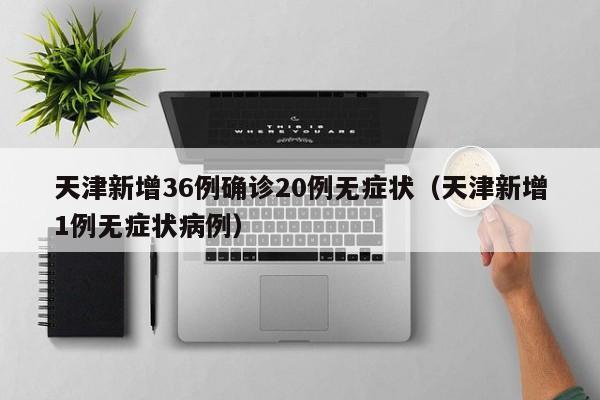 天津新增36例确诊20例无症状(天津新增1例无症状病例)
