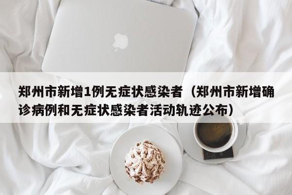 郑州市新增1例无症状感染者(郑州市新增确诊病例和无症状感染者活动轨迹公布)