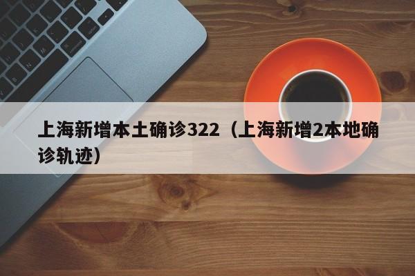 上海新增本土确诊322(上海新增2本地确诊轨迹)