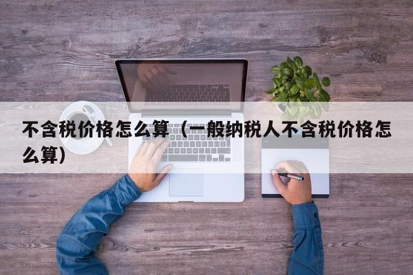 不含税价格怎么算(一般纳税人不含税价格怎么算)