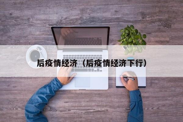 后疫情经济(后疫情经济下行)