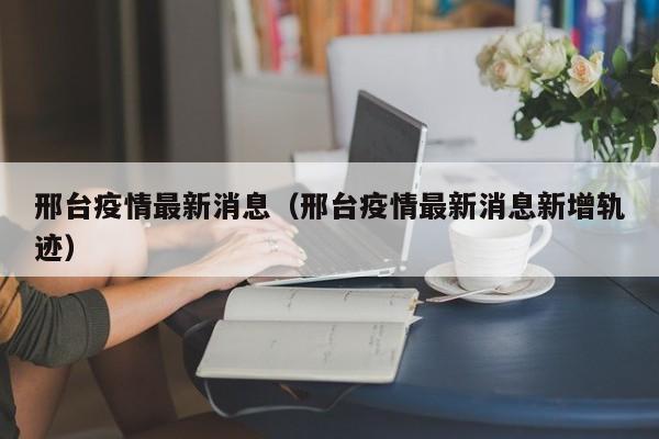 邢台疫情最新消息(邢台疫情最新消息新增轨迹)