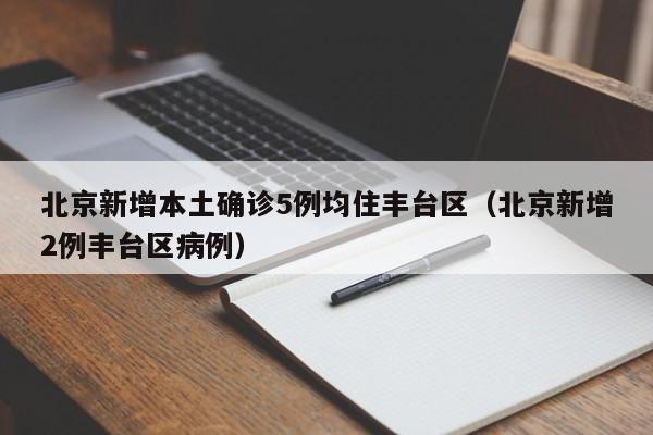 北京新增本土确诊5例均住丰台区(北京新增2例丰台区病例)