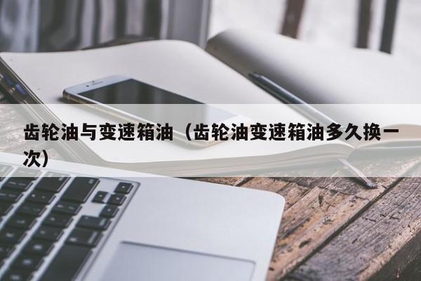 齿轮油与变速箱油(齿轮油变速箱油多久换一次)