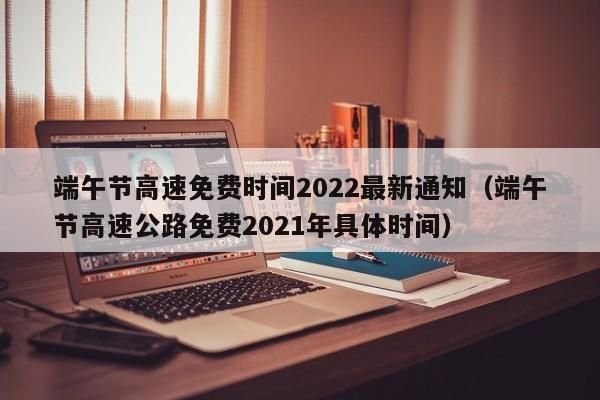 端午节高速免费时间2022最新通知(端午节高速公路免费2021年具体时间)
