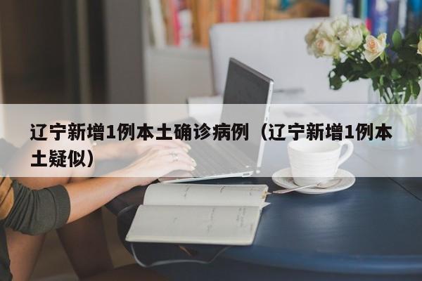 辽宁新增1例本土确诊病例(辽宁新增1例本土疑似)