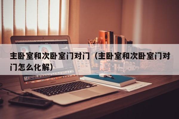 主卧室和次卧室门对门(主卧室和次卧室门对门怎么化解)