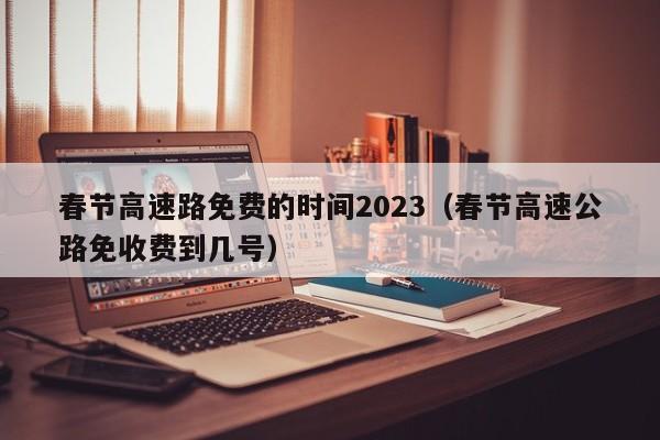 春节高速路免费的时间2023(春节高速公路免收费到几号)
