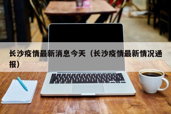 长沙疫情最新消息今天(长沙疫情最新情况通报)