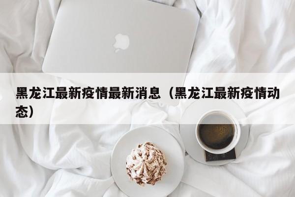 黑龙江最新疫情最新消息(黑龙江最新疫情动态)