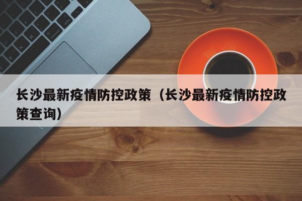 长沙最新疫情防控政策(长沙最新疫情防控政策查询)