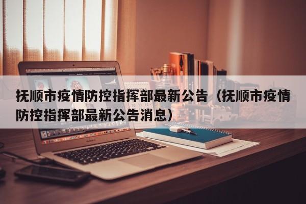 抚顺市疫情防控指挥部最新公告(抚顺市疫情防控指挥部最新公告消息)