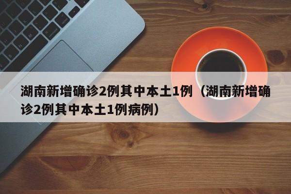 湖南新增确诊2例其中本土1例(湖南新增确诊2例其中本土1例病例)