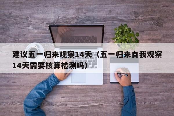建议五一归来观察14天(五一归来自我观察14天需要核算检测吗)