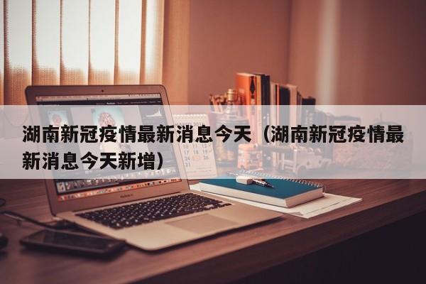 湖南新冠疫情最新消息今天(湖南新冠疫情最新消息今天新增)