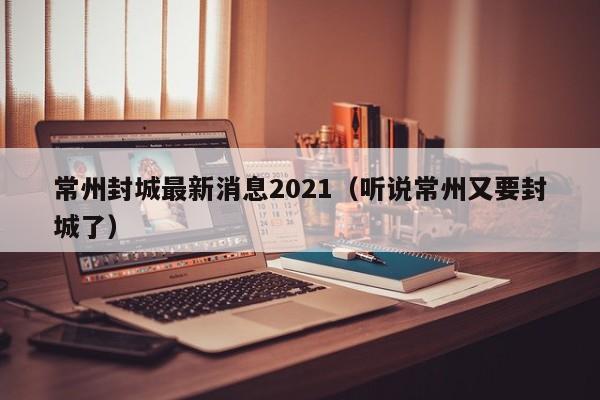 常州封城最新消息2021(听说常州又要封城了)