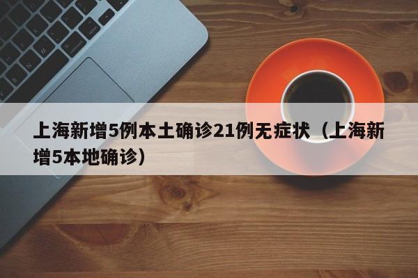 上海新增5例本土确诊21例无症状(上海新增5本地确诊)