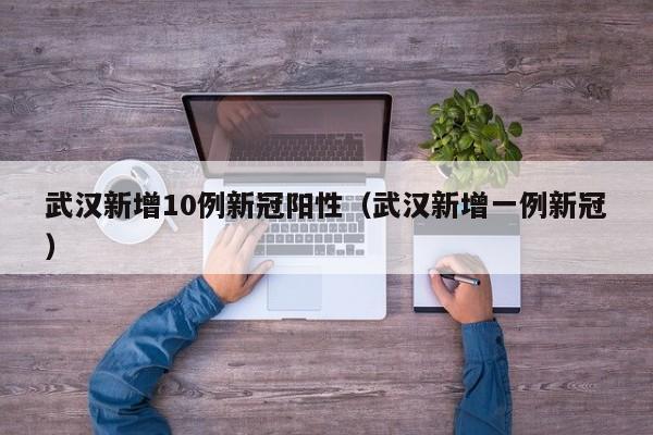 武汉新增10例新冠阳性(武汉新增一例新冠)