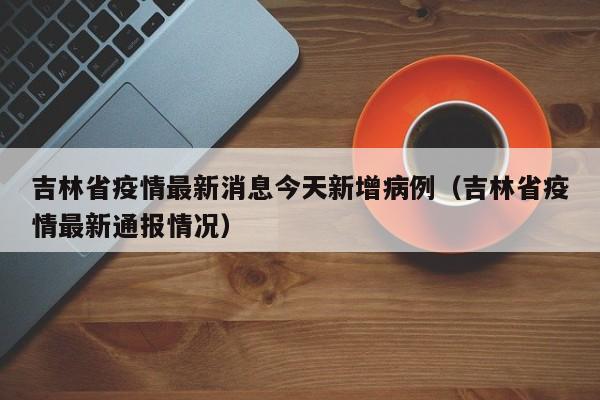 吉林省疫情最新消息今天新增病例(吉林省疫情最新通报情况)