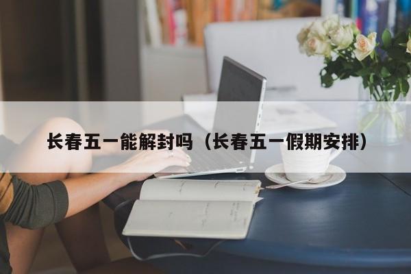 长春五一能解封吗(长春五一假期安排)