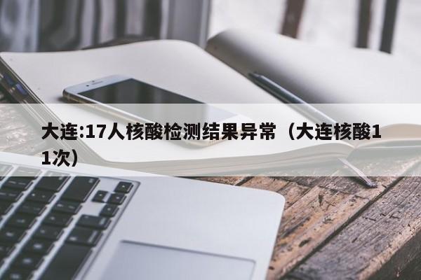 大连:17人核酸检测结果异常(大连核酸11次)
