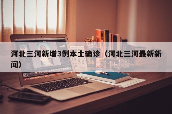 河北三河新增3例本土确诊(河北三河最新新闻)