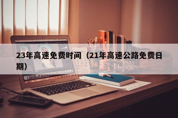 23年高速免费时间(21年高速公路免费日期)