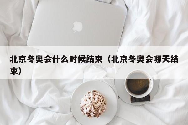 北京冬奥会什么时候结束(北京冬奥会哪天结束)