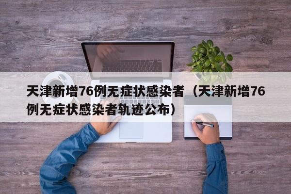 天津新增76例无症状感染者(天津新增76例无症状感染者轨迹公布)