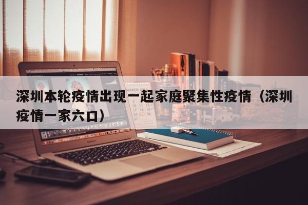 深圳本轮疫情出现一起家庭聚集性疫情(深圳疫情一家六口)