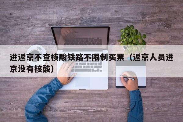 进返京不查核酸铁路不限制买票(返京人员进京没有核酸)