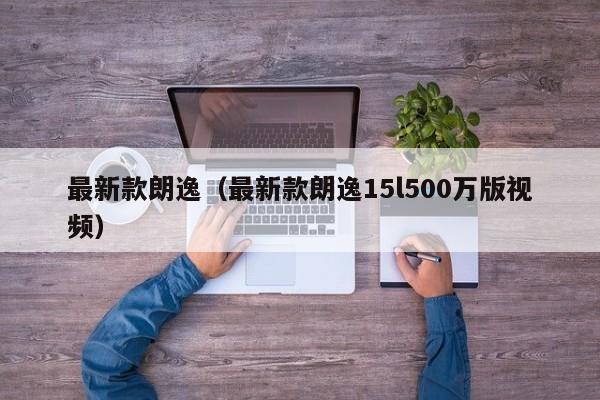 最新款朗逸(最新款朗逸15l500万版视频)
