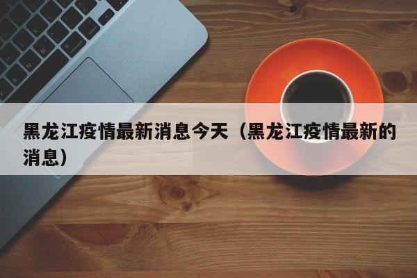黑龙江疫情最新消息今天(黑龙江疫情最新的消息)