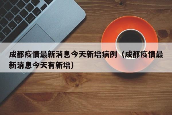 成都疫情最新消息今天新增病例(成都疫情最新消息今天有新增)