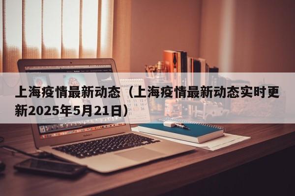 上海疫情最新动态(上海疫情最新动态实时更新2025年5月21日)