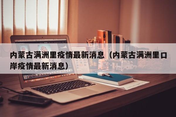 内蒙古满洲里疫情最新消息(内蒙古满洲里口岸疫情最新消息)