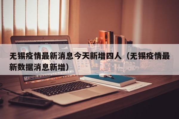 无锡疫情最新消息今天新增四人(无锡疫情最新数据消息新增)