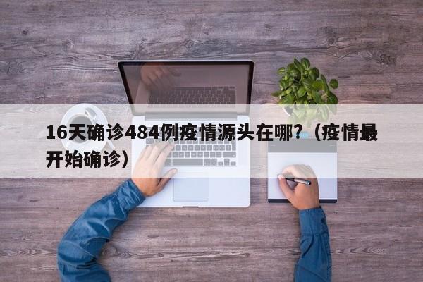 16天确诊484例疫情源头在哪?(疫情最开始确诊)