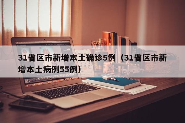 31省区市新增本土确诊5例(31省区市新增本土病例55例)