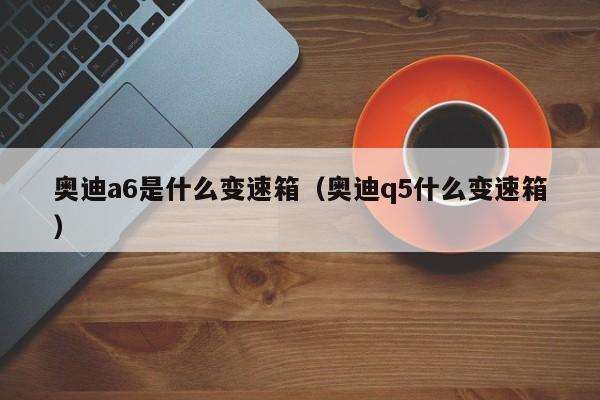 奥迪a6是什么变速箱(奥迪q5什么变速箱) 奥迪a6是什么变速箱(奥迪q5什么变速箱)