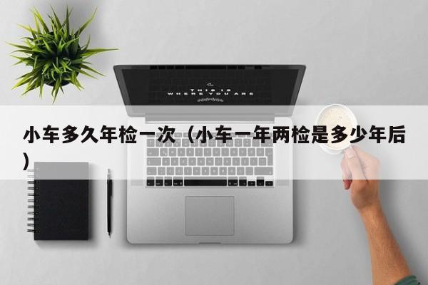 小车多久年检一次(小车一年两检是多少年后)