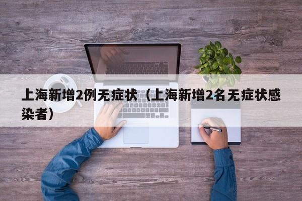 上海新增2例无症状(上海新增2名无症状感染者)