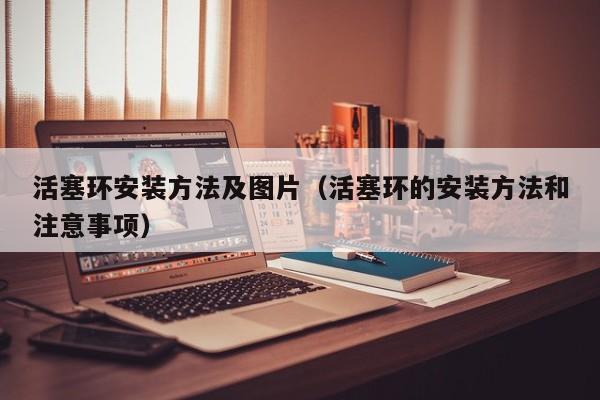 活塞环安装方法及图片(活塞环的安装方法和注意事项)
