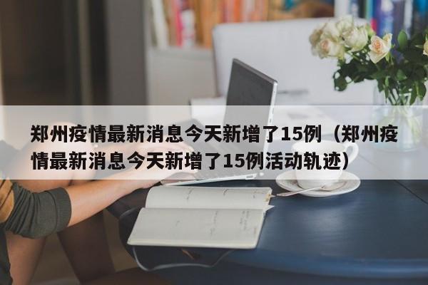 郑州疫情最新消息今天新增了15例(郑州疫情最新消息今天新增了15例活动轨迹)