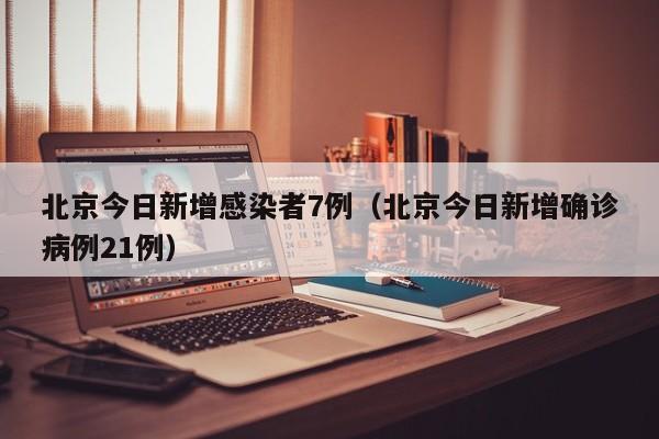 北京今日新增感染者7例(北京今日新增确诊病例21例)