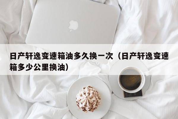 日产轩逸变速箱油多久换一次(日产轩逸变速箱多少公里换油)