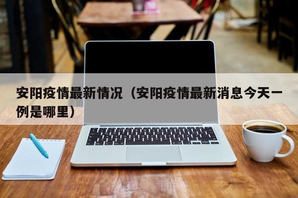 安阳疫情最新情况(安阳疫情最新消息今天一例是哪里)