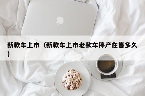新款车上市(新款车上市老款车停产在售多久) 新款车上市(新款车上市老款车停产在售多久)