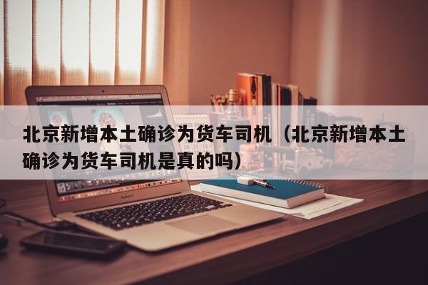 北京新增本土确诊为货车司机(北京新增本土确诊为货车司机是真的吗)